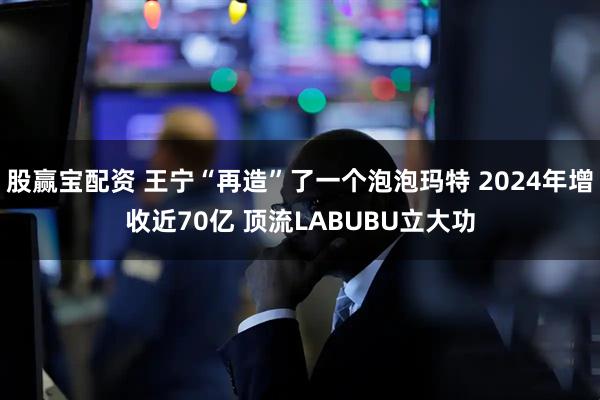 股赢宝配资 王宁“再造”了一个泡泡玛特 2024年增收近70亿 顶流LABUBU立大功