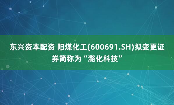 东兴资本配资 阳煤化工(600691.SH)拟变更证券简称为“潞化科技”