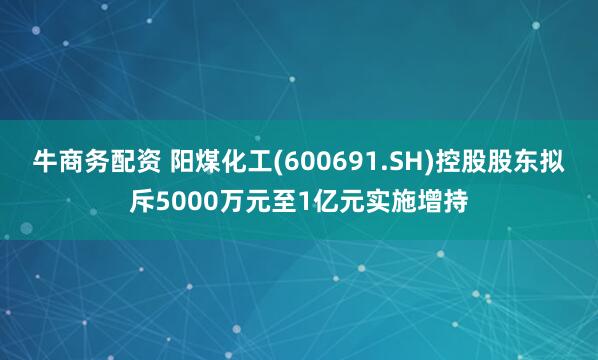 牛商务配资 阳煤化工(600691.SH)控股股东拟斥5000万元至1亿元实施增持