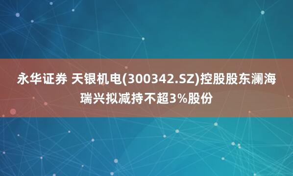 永华证券 天银机电(300342.SZ)控股股东澜海瑞兴拟减持不超3%股份
