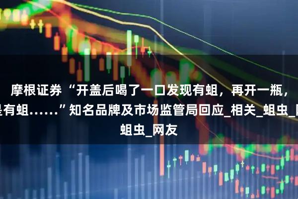 摩根证券 “开盖后喝了一口发现有蛆，再开一瓶，还是有蛆……”知名品牌及市场监管局回应_相关_蛆虫_网友