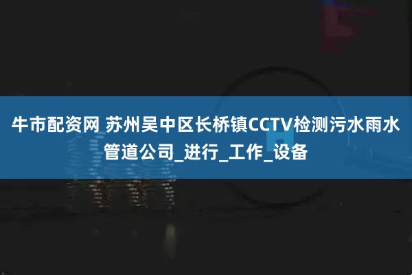牛市配资网 苏州吴中区长桥镇CCTV检测污水雨水管道公司_进行_工作_设备