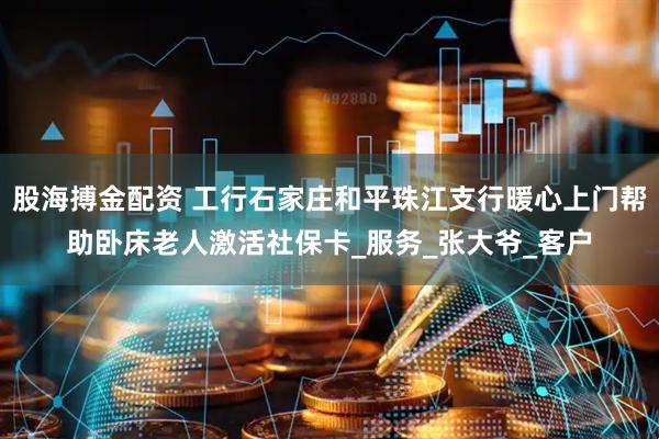 股海搏金配资 工行石家庄和平珠江支行暖心上门帮助卧床老人激活社保卡_服务_张大爷_客户