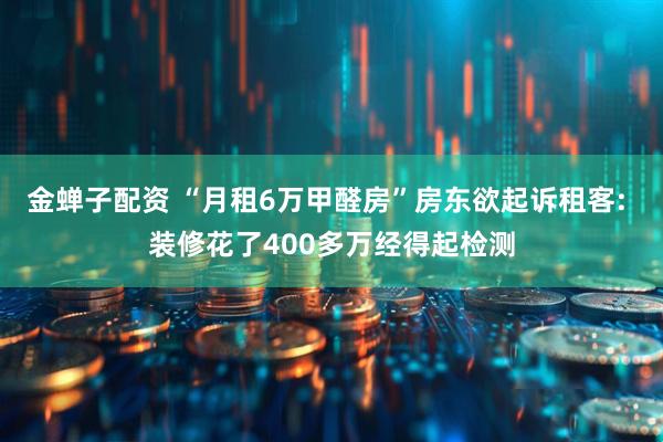 金蝉子配资 “月租6万甲醛房”房东欲起诉租客: 装修花了400多万经得起检测