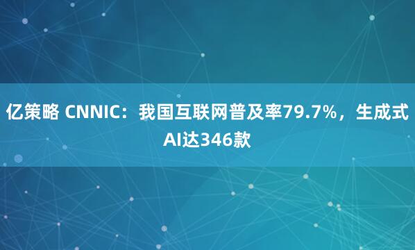 亿策略 CNNIC：我国互联网普及率79.7%，生成式AI达346款