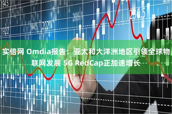 实倍网 Omdia报告：亚太和大洋洲地区引领全球物联网发展 5G RedCap正加速增长