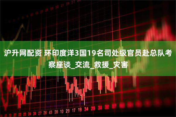 沪升网配资 环印度洋3国19名司处级官员赴总队考察座谈_交流_救援_灾害