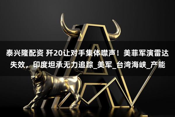 泰兴隆配资 歼20让对手集体噤声！美菲军演雷达失效，印度坦承无力追踪_美军_台湾海峡_产能