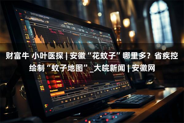 财富牛 小叶医探 | 安徽“花蚊子”哪里多？省疾控绘制“蚊子地图”_大皖新闻 | 安徽网