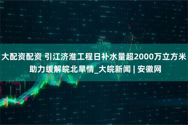 大配资配资 引江济淮工程日补水量超2000万立方米 助力缓解皖北旱情_大皖新闻 | 安徽网