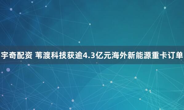 宇奇配资 苇渡科技获逾4.3亿元海外新能源重卡订单