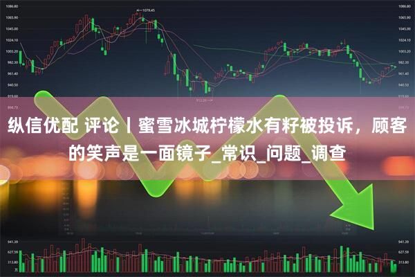 纵信优配 评论丨蜜雪冰城柠檬水有籽被投诉，顾客的笑声是一面镜子_常识_问题_调查