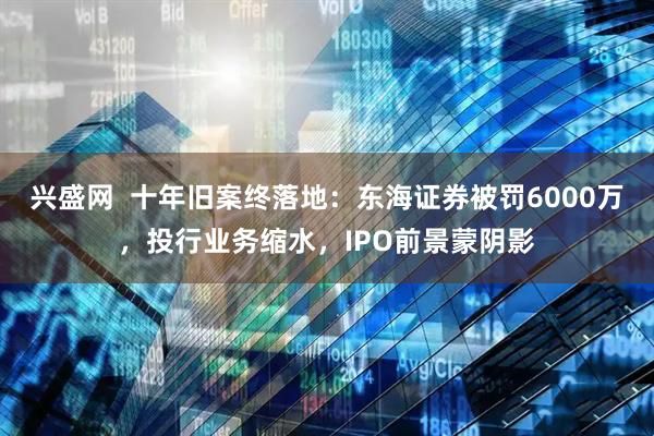 兴盛网  十年旧案终落地：东海证券被罚6000万，投行业务缩水，IPO前景蒙阴影