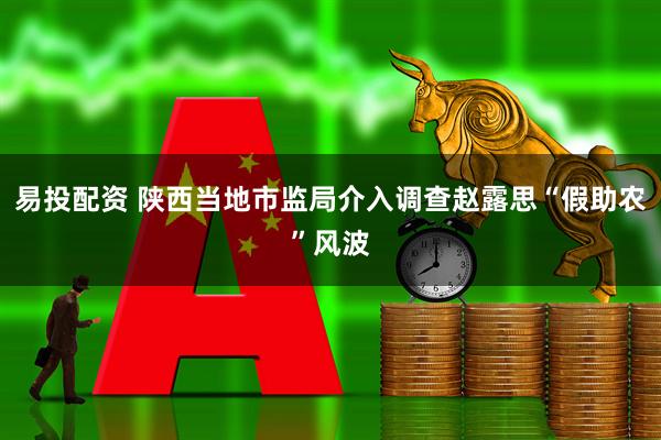 易投配资 陕西当地市监局介入调查赵露思“假助农”风波