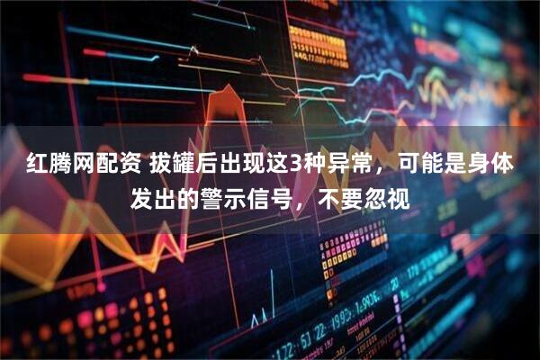 红腾网配资 拔罐后出现这3种异常,可能是身体发出的警示信号,不要忽视