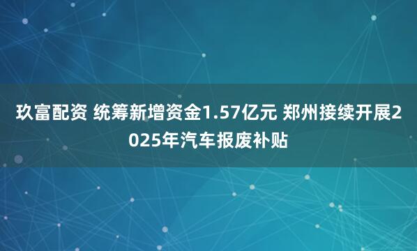 玖富配资 统筹新增资金1.57亿元 郑州接续开展2025年汽车报废补贴