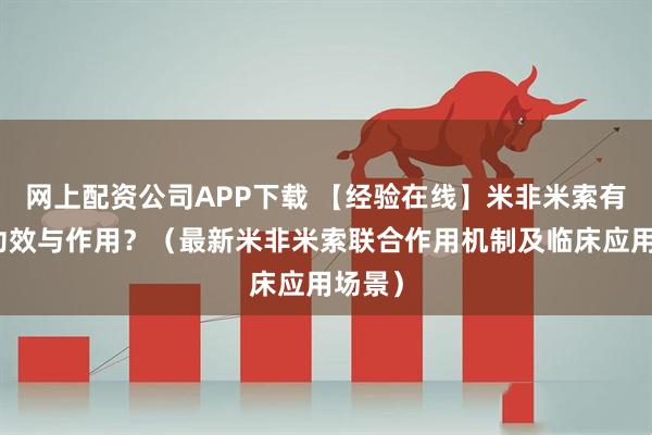 网上配资公司APP下载 【经验在线】米非米索有哪些功效与作用?(最新米非米索联合作用机制及临床应用场景)