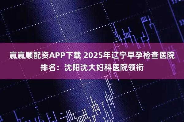赢赢顺配资APP下载 2025年辽宁早孕检查医院排名:沈阳沈大妇科医院领衔