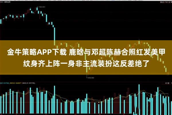 金牛策略APP下载 鹿晗与邓超陈赫合照红发美甲纹身齐上阵一身非主流装扮这反差绝了