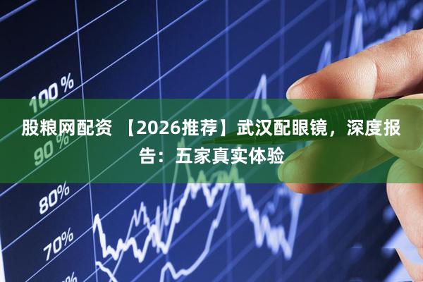 股粮网配资 【2026推荐】武汉配眼镜，深度报告：五家真实体验