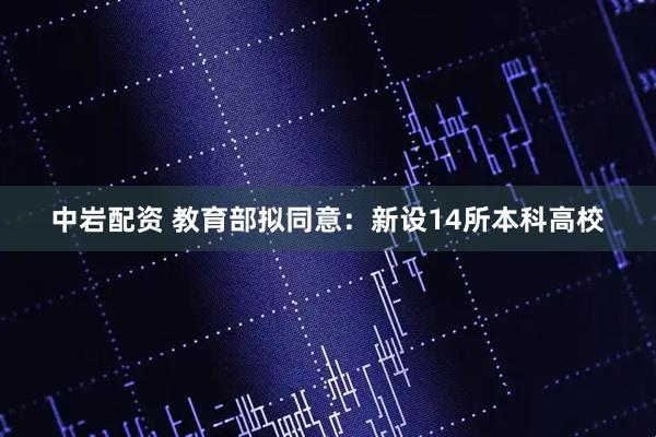 中岩配资 教育部拟同意：新设14所本科高校