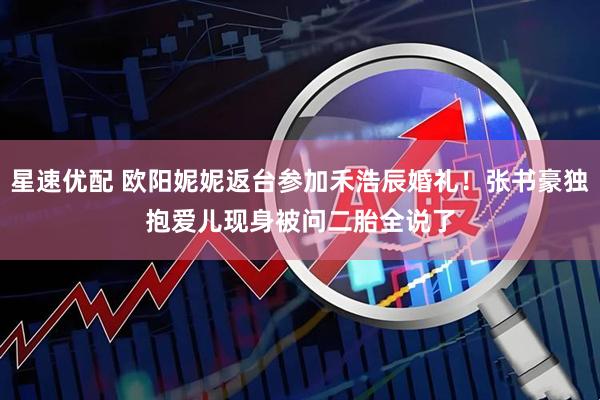 星速优配 欧阳妮妮返台参加禾浩辰婚礼！张书豪独抱爱儿现身　被问二胎全说了