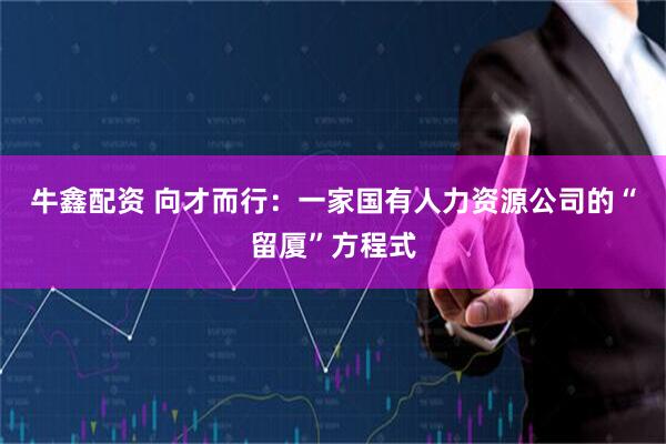 牛鑫配资 向才而行：一家国有人力资源公司的“留厦”方程式