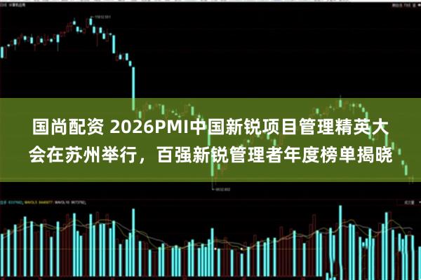 国尚配资 2026PMI中国新锐项目管理精英大会在苏州举行，百强新锐管理者年度榜单揭晓